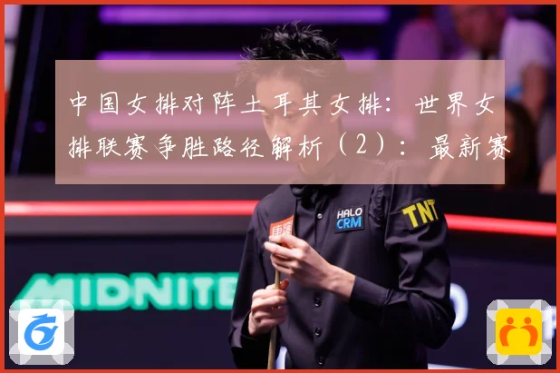 中国女排对阵土耳其女排：世界女排联赛争胜路径解析（2）：最新赛事动态与深度分析