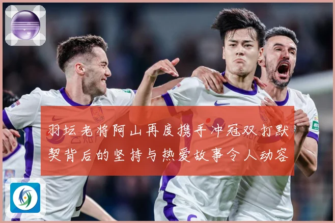 羽坛老将阿山再度携手冲冠双打默契背后的坚持与热爱故事令人动容解析：最新赛事动态与深度分析