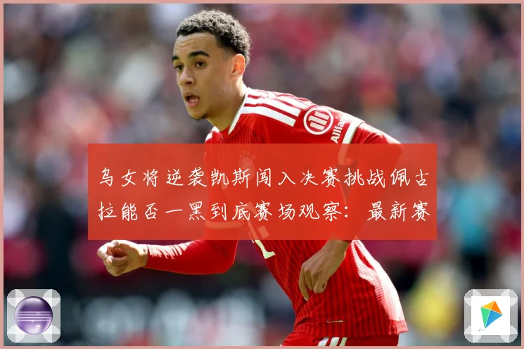 乌女将逆袭凯斯闯入决赛挑战佩古拉能否一黑到底赛场观察：最新赛事动态与深度分析
