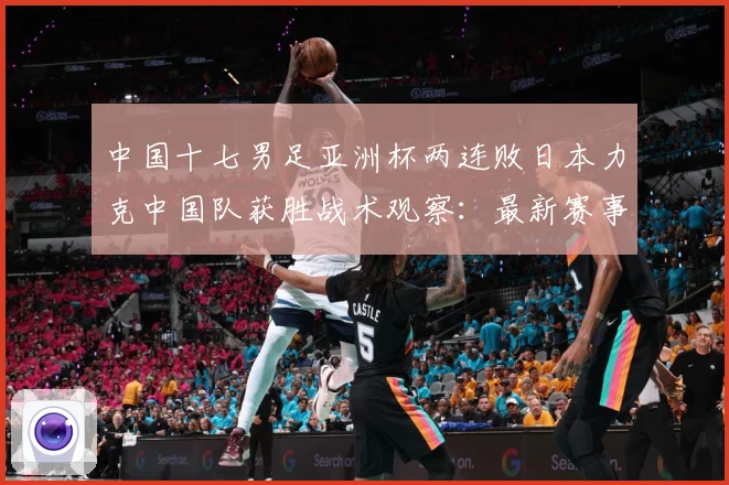 中国十七男足亚洲杯两连败日本力克中国队获胜战术观察：最新赛事动态与深度分析