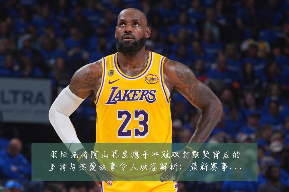 羽坛老将阿山再度携手冲冠双打默契背后的坚持与热爱故事令人动容解析：最新赛事动态与深度分析