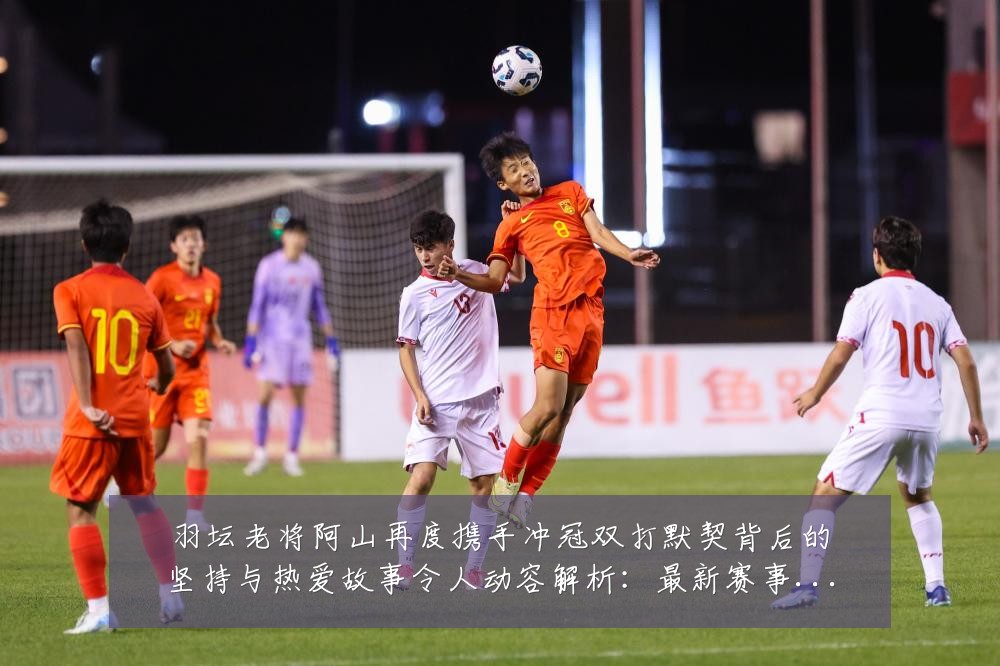 羽坛老将阿山再度携手冲冠双打默契背后的坚持与热爱故事令人动容解析：最新赛事动态与深度分析