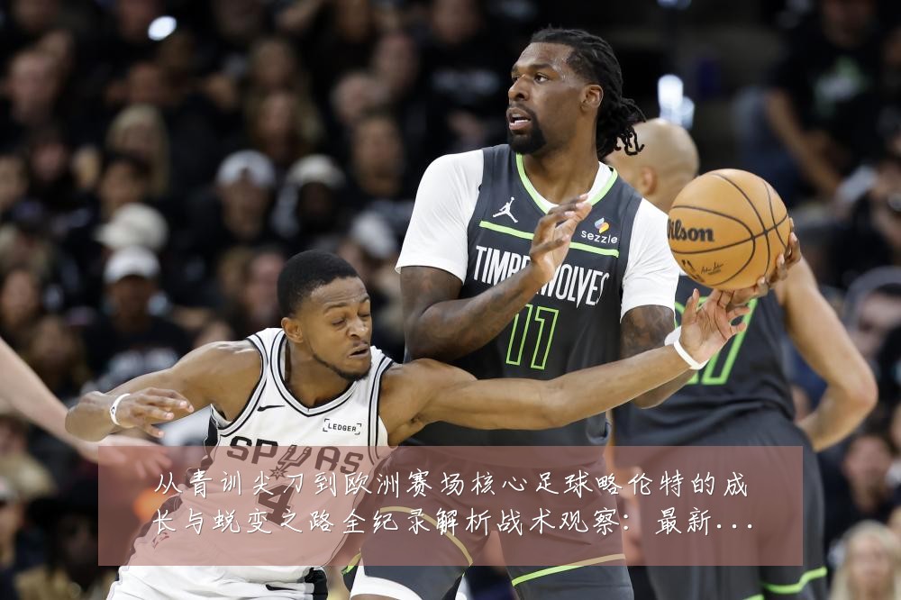 从青训尖刀到欧洲赛场核心足球略伦特的成长与蜕变之路全纪录解析战术观察:最新赛事动态与深度分析
